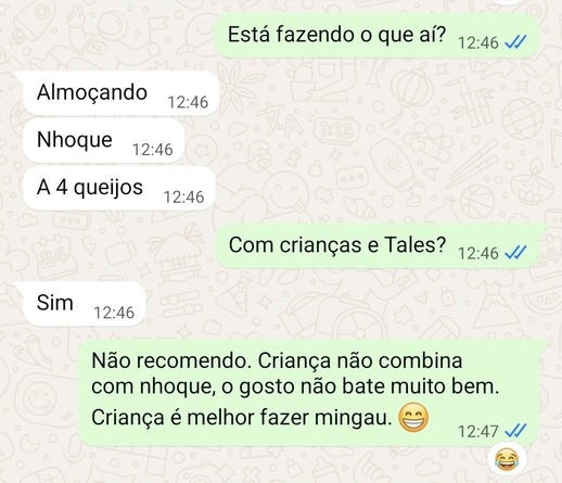 Diálogo no whatsapp:
EU: Está fazendo o que aí?
ELA: Almoçando nhoque a 4 queijos
EU: Com crianças e Tales?
ELA: Sim
EU: Não recomendo. Criança não combina com nhoque, o gosto não bate bem. Criança é melhor fazer mingau.