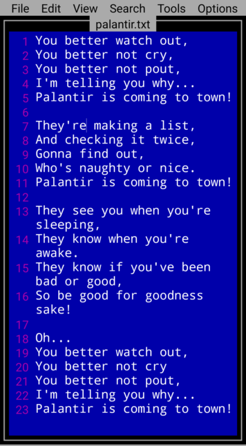 You better watch out,
You better not cry,
You better not pout,
I'm telling you why...
Palantir is coming to town!

They're making a list,
And checking it twice,
Gonna find out,
Who's naughty or nice.
Palantir is coming to town!

They see you when you're sleeping,
They know when you're awake.
They know if you've been bad or good,
So be good for goodness sake!

Oh...
You better watch out,
You better not cry
You better not pout,
I'm telling you why...
Palantir is coming to town!
