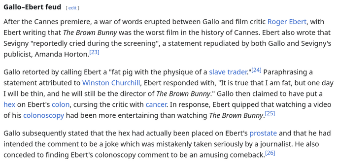  After the Cannes premiere, a war of words erupted between Gallo and film critic Roger Ebert, with Ebert writing that The Brown Bunny was the worst film in the history of Cannes. Ebert also wrote that Sevigny "reportedly cried during the screening", a statement repudiated by both Gallo and Sevigny's publicist, Amanda Horton.

Gallo retorted by calling Ebert a "fat pig with the physique of a slave trader." Paraphrasing a statement attributed to Winston Churchill, Ebert responded with, "It is tru…