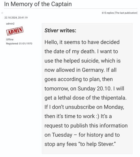 In Memory of the Captain

Stiver writes:

Hello, it seems to have decided the date of my death. I want to use the helped suicide, which is now allowed in Germany. If all goes according to plan, then tomorrow, on Sunday 20.10. I will get a lethal dose of the thipentala. If I don’t unsubscribe on Monday, then it’s time to work :) It’s a request to publish this information on Tuesday – for history and to stop any fees “to help Stever.” 