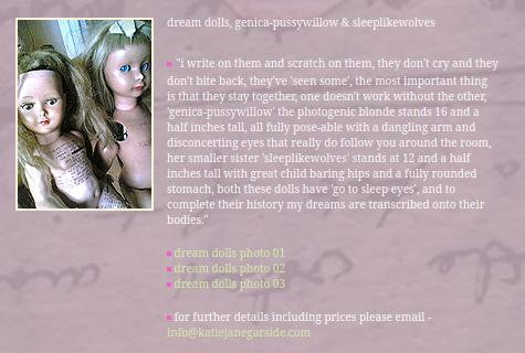 dream dolls, genica-pussywillow & sleeplikewolves

"i write on them and scratch on them, they don't cry and they don't bite back, they've 'seen some', the most important thing is that they stay together, one doesn't work without the other, 'genica-pussywillow' the photogenic blonde stands 16 and a half inches tall, all fully pose-able with a dangling arm and disconcerting eyes that really do follow you around the room, her smaller sister 'sleeplikewolves' stands at 12 and a half inches tall wit…