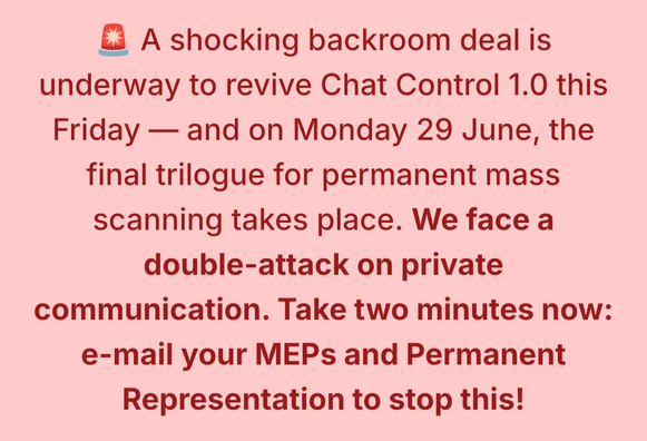 A shocking backroom deal is underway to revive Chat Control 1.0 this Friday - and on Monday 29 June, the final trilogue for permanent mass scanning takes place. We face a double-attack on private communication. Take two minutes now: e-mail your MEPs and Permanent Representation to stop this!