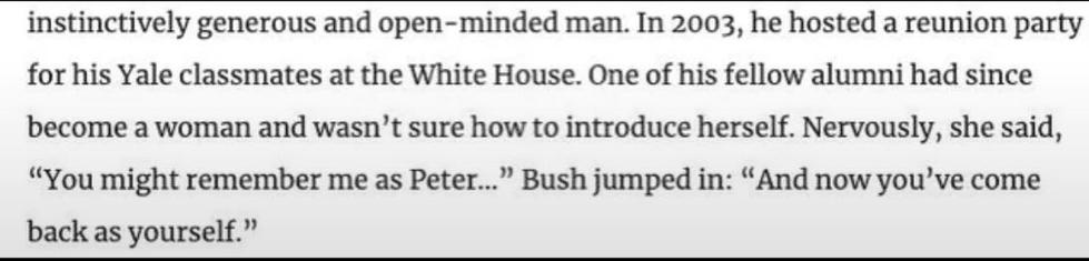 In 2003, he hosted a reunion party for his Yale classmates at the white house. One of his fellow alumni had since become a woman and wasn't sure how to introduce herself. Nervously, she said, "You might remember me as Peter..." Bush jumped in: "And now you've come back as yourself."
