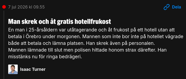 Man skrek och åt gratis hotellfrukost

En man i 25-årsåldern var utåtagerande och åt frukost på ett hotell utan att betala i Örebro under morgonen. Mannen som inte bor inte på hotellet vägrade både att betala och lämna platsen. Han skrek även på personalen.

Mannen lämnade till slut men polisen hittade honom strax därefter. Han misstänks nu för ringa bedrägeri.
