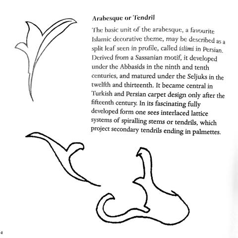 Arabesque or Tendril:

The basic unit of the arabesque, a favourite Islamic decorative theme, may be described as a split leaf seen in profile, called islimi in Persian. Derived from a Sassanian motif, it developed under the Abbasids in the ninth and tenth centuries, and matured under the Seljuks in the twelfth and thirteenth. It became central in Turkish and Persian carpet design only after the fifteenth century. In its fascinating fully developed form one sees interlaced lattice systems of sp…
