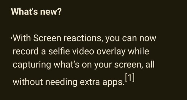 What's new?

•With Screen reactions, you can now record a selfie video overlay while capturing what's on your screen, all [1] without needing extra apps.