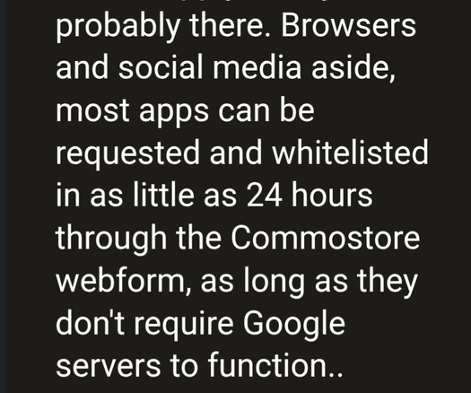 Browsers and social media aside, most apps can be requested and whitelisted in as little as 24 hours through the Commostore webform, as long as they don't require Google servers to function..