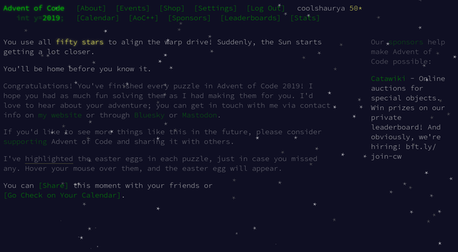 Screenshot of Advent of Code website, blue-black background with white text and asterisk sparkles falling down the page.

Main text:

You use all fifty stars to align the warp drive! Suddenly, the Sun starts getting a lot closer.

You'll be home before you know it.

Congratulations! You've finished every puzzle in Advent of Code 2019! I hope you had as much fun solving them as I had making them for you. I'd love to hear about your adventure; you can get in touch with me via contact info on my w…