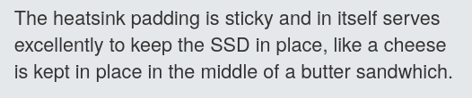  The heatsink padding is sticky and in itself serves excellently to keep the SSD in place, like a cheese is kept in place in the middle of a butter sandwhich.