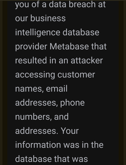 you of a data breach at our business intelligence database provider Metabase that resulted in an attacker accessing customer names, email addresses, phone numbers, and addresses. Your information was in the database that was accessed in this breach.