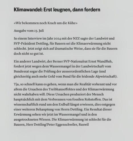 Ein digitales Bild zeigt schwarzen Text auf weißem Hintergrund. Der Text lautet:

Klimawandel: Erst leugnen, dann fordern

«Wir bekommen noch Krach um die Kühe»

Ausgabe vom 23. Juli

In einem Interview im Jahr 2024 mit der NZZ sagte der Landwirt und SVP-Präs SVP-Präsident Dettling, für Bauern sei die Klimaerwärmung nicht schlecht. Jetzt zeigt sich auf dramatische Weise, dass sie für die Bauern doch nicht so gut ist.

Ein anderer Landwirt, der Berner SVP-Nationalrat Ernst Wandfluh, fordert wege…