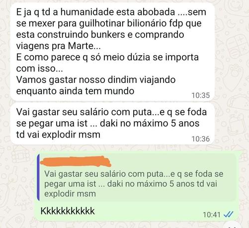 Tela exibindo uma conversa do whatsapp em que uma pessoa diz: "E ja q td a humanidade esta abobada ....sem se mexer para guilhotinar bilionário fdp que esta construindo bunkers e comprando viagens pra Marte...
E como parece q só meio dúzia se importa com isso...
Vamos gastar nosso dindim viajando enquanto ainda tem mundo.
Vai gastar seu salário com puta...e q se foda se pegar uma ist ... daki no máximo 5 anos td vai explodir msm".