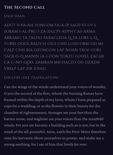 The Second Call

Enochian

ADGT V-PA-AH ZONGOM FA-A-IP SALD VI-I-V L SOBAM I-AL-PRG I-ZA-ZAZ PI-ADPH CAS-ARMA ABRAMG TA TALHO PARACLEDA Q-TA LORS-L-Q TURBS OOGE BALTCH GIUI CHIS LUSD ORRI OD MI-CALP CHIS BIA OZONGON LAP NOAN TROF CORS TAGE O-Q MANIN IA-I-DON TORZU GOHEL ZACAR CA C-NO-QOD, ZAMRAN MICHALZO OD OZAZM VRELP LAP ZIR IOIAD.

English (Dee translation)

Can the wings of the winds understand your voices of wonder, O you the second of the first, whom the burning flames have framed within …