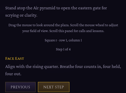 Stand atop the Air pyramid to open the eastern gate for scrying or clarity.

Drag the mouse to look around the plaza. Scroll the mouse wheel to adjust your field of view. Scroll this panel for calls and lessons.

Square r · row 1, column 1

Step 1 of 4
Face East

Align with the rising quarter. Breathe four counts in, four held, four out.
Previous
Next Step