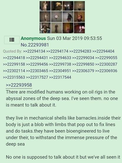 4chan post There are modified humans working on oil rigs in the abyssal zones of the deep sea. I've seen them. no one is meant to talk about it. They live in mechanical shells like barnacles. inside their body is just a blob with limbs that pop out to fix lines and do tasks. they have been bioengineered to live under their, to withstand the immense pressure of the deep sea. No one is supposed to talk about it but we've all seen it