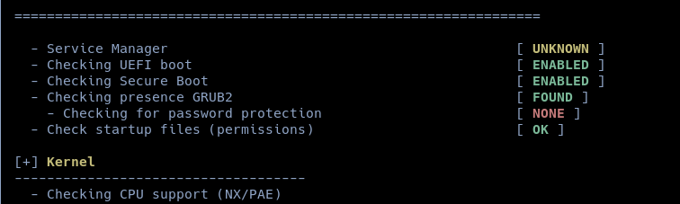 - service Manager [ UNKNOWN ]
- Checking UEFI boot [ ENABLED ]
- Checking Secure Boot [ ENABLED ]
- Checking presence GRUB2 [ FOUND ]
~ Checking for password protection [ NONE ]
- Check startup files (permissions) [ OK ]