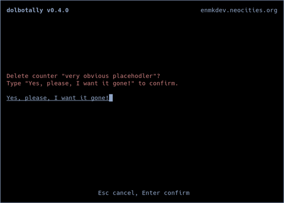 Terminal multi-tally counter showing counter deletion confirmation screen requiring to re-type text on the screen to confirm deletion. Text:
dolbotally v0.4.0 enmkdev.neocities.org
Delete counter "very obvious placehodler”?
Type "Yes, please, I want it gone!" to confirm
Yes, please, I want it gone!
Esc cancel, Enter confirm