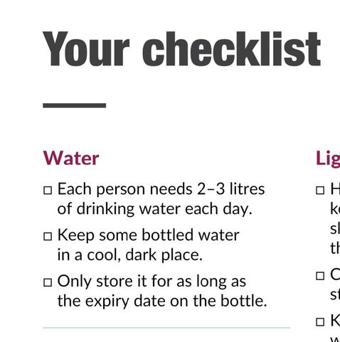 Water

Each person needs 2-3 litres of drinking water each day.

Keep some bottled water in a cool, dark place.

Only store it for as long as the expiry date on the bottle.
