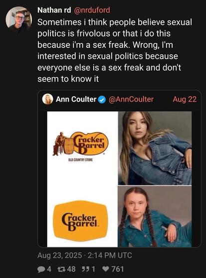 @nrduford : Sometimes i think people believe sexual politics is frivolous or that i do this because i'm a sex freak. Wrong, I'm interested in sexual politics because everyone else is a sex freak and don't seem to know it

(Quoting Ann Coulter posting an image comparing the old cracker barrel logo to Sydney Sweeney and the new one to Greta Thunberg)