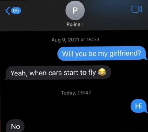 "Will you be my girlfriend?"
Replied Aug 9, 2021: "Yeah, when cars start to fly 😂"

Today, 09:47
"Hi"
Replied: "No"